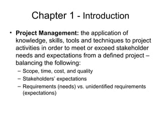 Chapter 1 - Introduction
• Project Management: the application of
knowledge, skills, tools and techniques to project
activities in order to meet or exceed stakeholder
needs and expectations from a defined project –
balancing the following:
– Scope, time, cost, and quality
– Stakeholders’ expectations
– Requirements (needs) vs. unidentified requirements
(expectations)
 