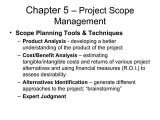 Chapter 5 – Project Scope
Management
• Scope Planning Tools & Techniques
– Product Analysis - developing a better
understanding of the product of the project
– Cost/Benefit Analysis – estimating
tangible/intangible costs and returns of various project
alternatives and using financial measures (R.O.I.) to
assess desirability
– Alternatives Identification – generate different
approaches to the project; “brainstorming”
– Expert Judgment
 