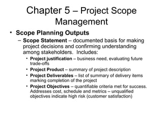Chapter 5 – Project Scope
Management
• Scope Planning Outputs
– Scope Statement – documented basis for making
project decisions and confirming understanding
among stakeholders. Includes:
• Project justification – business need, evaluating future
trade-offs
• Project Product – summary of project description
• Project Deliverables – list of summary of delivery items
marking completion of the project
• Project Objectives – quantifiable criteria met for success.
Addresses cost, schedule and metrics – unqualified
objectives indicate high risk (customer satisfaction)
 