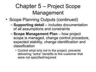 Chapter 5 – Project Scope
Management
• Scope Planning Outputs (continued)
– Supporting detail – includes documentation
of all assumptions and constraints
– Scope Management Plan – how project
scope is managed, change control procedure,
expected stability, change identification and
classification
• Control what is/is not in the project; prevents
delivering “extra” benefits to the customer that
were not specified/required
 