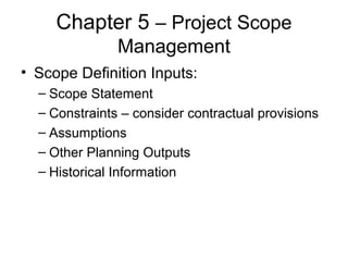 Chapter 5 – Project Scope
Management
• Scope Definition Inputs:
– Scope Statement
– Constraints – consider contractual provisions
– Assumptions
– Other Planning Outputs
– Historical Information
 