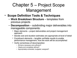 Chapter 5 – Project Scope
Management
• Scope Definition Tools & Techniques
– Work Breakdown Structure – templates from
previous projects
– Decomposition – subdividing major deliverables into
manageable components:
• Major elements – project deliverables and project management
approach
• Decide cost and duration estimates are appropriate at level of detail
• Constituent elements – tangible verifiable results to enable
performance management, how the work will be accomplished
• Verify correctness of decomposition
– All items necessary and sufficient?
– Clearly and completely defined?
– Appropriately scheduled, budgeted, assigned?
 