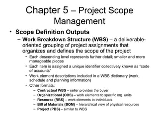 Chapter 5 – Project Scope
Management
• Scope Definition Outputs
– Work Breakdown Structure (WBS) – a deliverable-
oriented grouping of project assignments that
organizes and defines the scope of the project
• Each descending level represents further detail; smaller and more
manageable pieces
• Each item is assigned a unique identifier collectively known as “code
of accounts”
• Work element descriptions included in a WBS dictionary (work,
schedule and planning information)
• Other formats:
– Contractual WBS – seller provides the buyer
– Organizational (OBS) – work elements to specific org. units
– Resource (RBS) – work elements to individuals
– Bill of Materials (BOM) – hierarchical view of physical resources
– Project (PBS) – similar to WBS
 