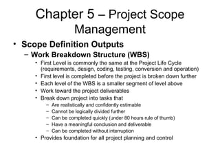 Chapter 5 – Project Scope
Management
• Scope Definition Outputs
– Work Breakdown Structure (WBS)
• First Level is commonly the same at the Project Life Cycle
(requirements, design, coding, testing, conversion and operation)
• First level is completed before the project is broken down further
• Each level of the WBS is a smaller segment of level above
• Work toward the project deliverables
• Break down project into tasks that
– Are realistically and confidently estimable
– Cannot be logically divided further
– Can be completed quickly (under 80 hours rule of thumb)
– Have a meaningful conclusion and deliverable
– Can be completed without interruption
• Provides foundation for all project planning and control
 