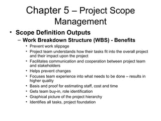 Chapter 5 – Project Scope
Management
• Scope Definition Outputs
– Work Breakdown Structure (WBS) - Benefits
• Prevent work slippage
• Project team understands how their tasks fit into the overall project
and their impact upon the project
• Facilitates communication and cooperation between project team
and stakeholders
• Helps prevent changes
• Focuses team experience into what needs to be done – results in
higher quality
• Basis and proof for estimating staff, cost and time
• Gets team buy-in, role identification
• Graphical picture of the project hierarchy
• Identifies all tasks, project foundation
 