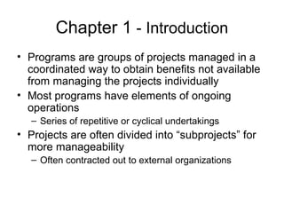 Chapter 1 - Introduction
• Programs are groups of projects managed in a
coordinated way to obtain benefits not available
from managing the projects individually
• Most programs have elements of ongoing
operations
– Series of repetitive or cyclical undertakings
• Projects are often divided into “subprojects” for
more manageability
– Often contracted out to external organizations
 