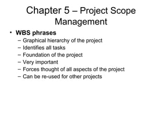 Chapter 5 – Project Scope
Management
• WBS phrases
– Graphical hierarchy of the project
– Identifies all tasks
– Foundation of the project
– Very important
– Forces thought of all aspects of the project
– Can be re-used for other projects
 