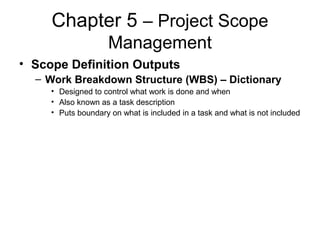 Chapter 5 – Project Scope
Management
• Scope Definition Outputs
– Work Breakdown Structure (WBS) – Dictionary
• Designed to control what work is done and when
• Also known as a task description
• Puts boundary on what is included in a task and what is not included
 