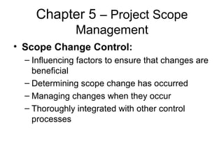 Chapter 5 – Project Scope
Management
• Scope Change Control:
– Influencing factors to ensure that changes are
beneficial
– Determining scope change has occurred
– Managing changes when they occur
– Thoroughly integrated with other control
processes
 