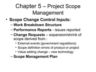 Chapter 5 – Project Scope
Management
• Scope Change Control Inputs:
– Work Breakdown Structure
– Performance Reports - issues reported
– Change Requests – expansion/shrink of
scope derived from :
• External events (government regulations)
• Scope definition errors of product or project
• Value adding change – new technology
– Scope Management Plan
 