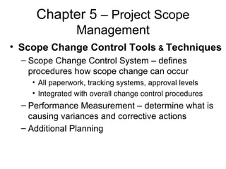Chapter 5 – Project Scope
Management
• Scope Change Control Tools & Techniques
– Scope Change Control System – defines
procedures how scope change can occur
• All paperwork, tracking systems, approval levels
• Integrated with overall change control procedures
– Performance Measurement – determine what is
causing variances and corrective actions
– Additional Planning
 
