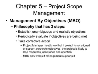 Chapter 5 – Project Scope
Management
• Management By Objectives (MBO)
– Philosophy that has 3 steps:
• Establish unambiguous and realistic objectives
• Periodically evaluate if objectives are being met
• Take corrective action
– Project Manager must know that if project is not aligned
or support corporate objectives, the project is likely to
lose resources, assistance and attention.
– MBO only works if management supports it
 