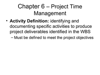 Chapter 6 – Project Time
Management
• Activity Definition: identifying and
documenting specific activities to produce
project deliverables identified in the WBS
– Must be defined to meet the project objectives
 