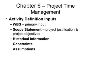 Chapter 6 – Project Time
Management
• Activity Definition Inputs
– WBS – primary input
– Scope Statement – project justification &
project objectives
– Historical Information
– Constraints
– Assumptions
 