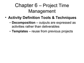 Chapter 6 – Project Time
Management
• Activity Definition Tools & Techniques
– Decomposition – outputs are expressed as
activities rather than deliverables
– Templates – reuse from previous projects
 