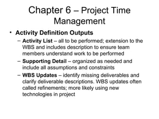 Chapter 6 – Project Time
Management
• Activity Definition Outputs
– Activity List – all to be performed; extension to the
WBS and includes description to ensure team
members understand work to be performed
– Supporting Detail – organized as needed and
include all assumptions and constraints
– WBS Updates – identify missing deliverables and
clarify deliverable descriptions. WBS updates often
called refinements; more likely using new
technologies in project
 