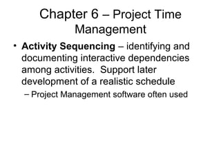 Chapter 6 – Project Time
Management
• Activity Sequencing – identifying and
documenting interactive dependencies
among activities. Support later
development of a realistic schedule
– Project Management software often used
 