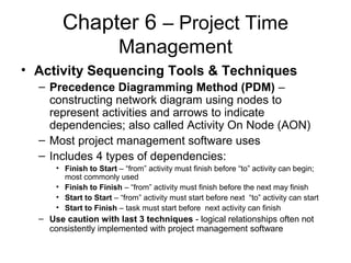 Chapter 6 – Project Time
Management
• Activity Sequencing Tools & Techniques
– Precedence Diagramming Method (PDM) –
constructing network diagram using nodes to
represent activities and arrows to indicate
dependencies; also called Activity On Node (AON)
– Most project management software uses
– Includes 4 types of dependencies:
• Finish to Start – “from” activity must finish before “to” activity can begin;
most commonly used
• Finish to Finish – “from” activity must finish before the next may finish
• Start to Start – “from” activity must start before next “to” activity can start
• Start to Finish – task must start before next activity can finish
– Use caution with last 3 techniques - logical relationships often not
consistently implemented with project management software
 
