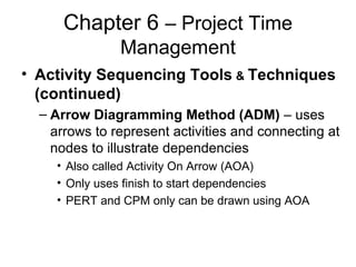 Chapter 6 – Project Time
Management
• Activity Sequencing Tools & Techniques
(continued)
– Arrow Diagramming Method (ADM) – uses
arrows to represent activities and connecting at
nodes to illustrate dependencies
• Also called Activity On Arrow (AOA)
• Only uses finish to start dependencies
• PERT and CPM only can be drawn using AOA
 