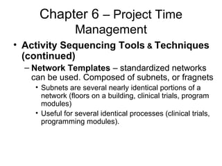 Chapter 6 – Project Time
Management
• Activity Sequencing Tools & Techniques
(continued)
– Network Templates – standardized networks
can be used. Composed of subnets, or fragnets
• Subnets are several nearly identical portions of a
network (floors on a building, clinical trials, program
modules)
• Useful for several identical processes (clinical trials,
programming modules).
 
