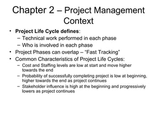 Chapter 2 – Project Management
Context
• Project Life Cycle defines:
– Technical work performed in each phase
– Who is involved in each phase
• Project Phases can overlap – “Fast Tracking”
• Common Characteristics of Project Life Cycles:
– Cost and Staffing levels are low at start and move higher
towards the end
– Probability of successfully completing project is low at beginning,
higher towards the end as project continues
– Stakeholder influence is high at the beginning and progressively
lowers as project continues
 