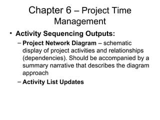 Chapter 6 – Project Time
Management
• Activity Sequencing Outputs:
– Project Network Diagram – schematic
display of project activities and relationships
(dependencies). Should be accompanied by a
summary narrative that describes the diagram
approach
– Activity List Updates
 