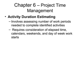 Chapter 6 – Project Time
Management
• Activity Duration Estimating
– Involves assessing number of work periods
needed to complete identified activities
– Requires consideration of elapsed time,
calendars, weekends, and day of week work
starts
 