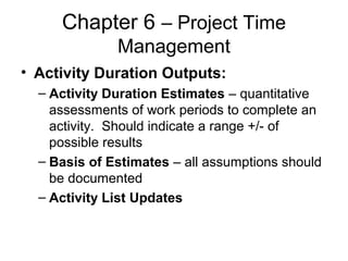 Chapter 6 – Project Time
Management
• Activity Duration Outputs:
– Activity Duration Estimates – quantitative
assessments of work periods to complete an
activity. Should indicate a range +/- of
possible results
– Basis of Estimates – all assumptions should
be documented
– Activity List Updates
 