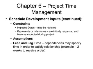 Chapter 6 – Project Time
Management
• Schedule Development Inputs (continued):
– Constraints
• Imposed Dates – may be required
• Key events or milestones – are initially requested and
become expected during project
– Assumptions
– Lead and Lag Time – dependencies may specify
time in order to satisfy relationship (example – 2
weeks to receive order)
 