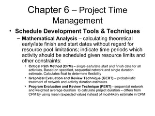 Chapter 6 – Project Time
Management
• Schedule Development Tools & Techniques
– Mathematical Analysis – calculating theoretical
early/late finish and start dates without regard for
resource pool limitations; indicate time periods which
activity should be scheduled given resource limits and
other constraints:
• Critical Path Method (CPM) – single early/late start and finish date for all
activities. Based on specified, sequential network and single duration
estimate. Calculates float to determine flexibility
• Graphical Evaluation and Review Technique (GERT) – probabilistic
treatment of network and activity duration estimates
• Program Evaluation and Review Technique (PERT) - sequential network
and weighted average duration to calculate project duration – differs from
CPM by using mean (expected value) instead of most-likely estimate in CPM
 