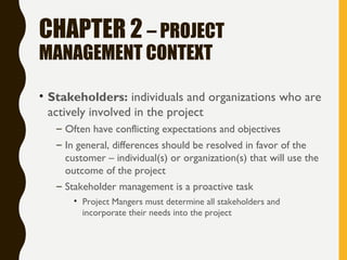 CHAPTER 2 – PROJECT
MANAGEMENT CONTEXT
• Stakeholders: individuals and organizations who are
actively involved in the project
– Often have conflicting expectations and objectives
– In general, differences should be resolved in favor of the
customer – individual(s) or organization(s) that will use the
outcome of the project
– Stakeholder management is a proactive task
• Project Mangers must determine all stakeholders and
incorporate their needs into the project
 
