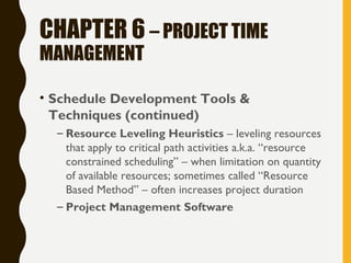 CHAPTER 6 – PROJECT TIME
MANAGEMENT
• Schedule Development Tools &
Techniques (continued)
– Resource Leveling Heuristics – leveling resources
that apply to critical path activities a.k.a. “resource
constrained scheduling” – when limitation on quantity
of available resources; sometimes called “Resource
Based Method” – often increases project duration
– Project Management Software
 