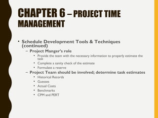 CHAPTER 6 – PROJECT TIME
MANAGEMENT
• Schedule Development Tools & Techniques
(continued)
– Project Manger’s role
• Provide the team with the necessary information to properly estimate the
task
• Complete a sanity check of the estimate
• Formulate a reserve
– Project Team should be involved; determine task estimates
• Historical Records
• Guesses
• Actual Costs
• Benchmarks
• CPM and PERT
 