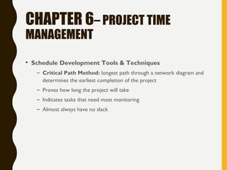 CHAPTER 6– PROJECT TIME
MANAGEMENT
• Schedule Development Tools & Techniques
– Critical Path Method: longest path through a network diagram and
determines the earliest completion of the project
– Proves how long the project will take
– Indicates tasks that need most monitoring
– Almost always have no slack
 