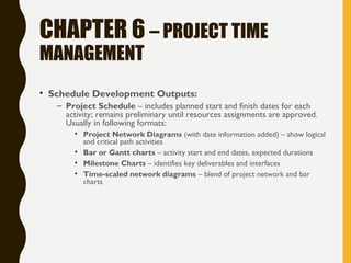 CHAPTER 6 – PROJECT TIME
MANAGEMENT
• Schedule Development Outputs:
– Project Schedule – includes planned start and finish dates for each
activity; remains preliminary until resources assignments are approved.
Usually in following formats:
• Project Network Diagrams (with date information added) – show logical
and critical path activities
• Bar or Gantt charts – activity start and end dates, expected durations
• Milestone Charts – identifies key deliverables and interfaces
• Time-scaled network diagrams – blend of project network and bar
charts
 