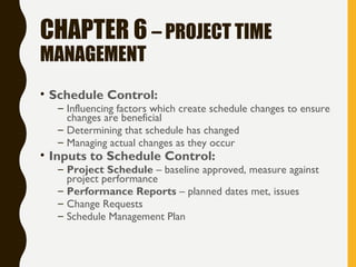 CHAPTER 6 – PROJECT TIME
MANAGEMENT
• Schedule Control:
– Influencing factors which create schedule changes to ensure
changes are beneficial
– Determining that schedule has changed
– Managing actual changes as they occur
• Inputs to Schedule Control:
– Project Schedule – baseline approved, measure against
project performance
– Performance Reports – planned dates met, issues
– Change Requests
– Schedule Management Plan
 