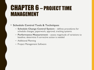CHAPTER 6 – PROJECT TIME
MANAGEMENT
• Schedule Control Tools & Techniques
– Schedule Change Control System – defines procedures for
schedule changes, paperwork, approval, tracking systems
– Performance Measurement – assess magnitude of variations to
baseline; determine if corrective action is needed
– Additional Planning
– Project Management Software
 
