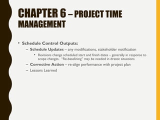 CHAPTER 6 – PROJECT TIME
MANAGEMENT
• Schedule Control Outputs:
– Schedule Updates – any modifications, stakeholder notification
• Revisions change scheduled start and finish dates – generally in response to
scope changes. “Re-baselining” may be needed in drastic situations
– Corrective Action – re-align performance with project plan
– Lessons Learned
 