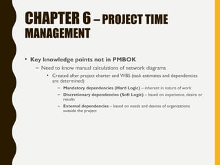 CHAPTER 6 – PROJECT TIME
MANAGEMENT
• Key knowledge points not in PMBOK
– Need to know manual calculations of network diagrams
• Created after project charter and WBS (task estimates and dependencies
are determined)
– Mandatory dependencies (Hard Logic) – inherent in nature of work
– Discretionary dependencies (Soft Logic) – based on experience, desire or
results
– External dependencies – based on needs and desires of organizations
outside the project
 