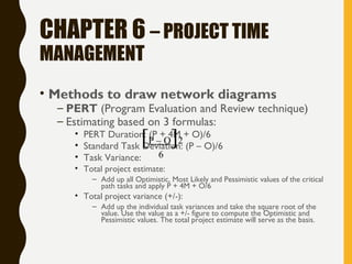 CHAPTER 6 – PROJECT TIME
MANAGEMENT
• Methods to draw network diagrams
– PERT (Program Evaluation and Review technique)
– Estimating based on 3 formulas:
• PERT Duration: (P + 4M + O)/6
• Standard Task Deviation: (P – O)/6
• Task Variance:
• Total project estimate:
– Add up all Optimistic, Most Likely and Pessimistic values of the critical
path tasks and apply P + 4M + O/6
• Total project variance (+/-):
– Add up the individual task variances and take the square root of the
value. Use the value as a +/- figure to compute the Optimistic and
Pessimistic values. The total project estimate will serve as the basis.
[P – O]2
6
 