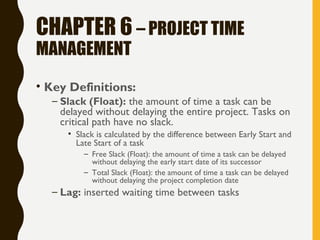 CHAPTER 6 – PROJECT TIME
MANAGEMENT
• Key Definitions:
– Slack (Float): the amount of time a task can be
delayed without delaying the entire project. Tasks on
critical path have no slack.
• Slack is calculated by the difference between Early Start and
Late Start of a task
– Free Slack (Float): the amount of time a task can be delayed
without delaying the early start date of its successor
– Total Slack (Float): the amount of time a task can be delayed
without delaying the project completion date
– Lag: inserted waiting time between tasks
 