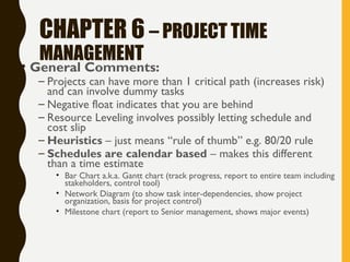 CHAPTER 6 – PROJECT TIME
MANAGEMENT
• General Comments:
– Projects can have more than 1 critical path (increases risk)
and can involve dummy tasks
– Negative float indicates that you are behind
– Resource Leveling involves possibly letting schedule and
cost slip
– Heuristics – just means “rule of thumb” e.g. 80/20 rule
– Schedules are calendar based – makes this different
than a time estimate
• Bar Chart a.k.a. Gantt chart (track progress, report to entire team including
stakeholders, control tool)
• Network Diagram (to show task inter-dependencies, show project
organization, basis for project control)
• Milestone chart (report to Senior management, shows major events)
 