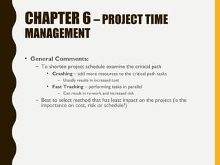 CHAPTER 6 – PROJECT TIME
MANAGEMENT
• General Comments:
– To shorten project schedule examine the critical path
• Crashing – add more resources to the critical path tasks
– Usually results in increased cost
• Fast Tracking – performing tasks in parallel
– Can result in re-work and increased risk
– Best to select method that has least impact on the project (is the
importance on cost, risk or schedule?)
 