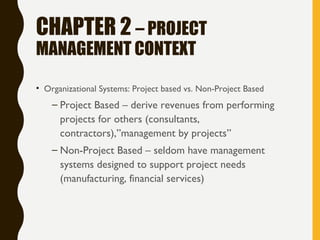 CHAPTER 2 – PROJECT
MANAGEMENT CONTEXT
• Organizational Systems: Project based vs. Non-Project Based
– Project Based – derive revenues from performing
projects for others (consultants,
contractors),”management by projects”
– Non-Project Based – seldom have management
systems designed to support project needs
(manufacturing, financial services)
 