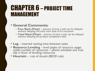 CHAPTER 6 – PROJECT TIME
MANAGEMENT
• General Comments:
– Free Slack (Float) – amount of time a task can be delayed
without delaying the early start date of its successor
– Total Slack (Float) – amount of time a task can be delayed
without delaying the project completion date
• Lag – inserted waiting time between tasks
• Resource Leveling – level peaks of resource usage;
stable number of resources – allows schedule and cost
slip in favor of leveling resources
• Heuristic – rule of thumb (80/20 rule)
 