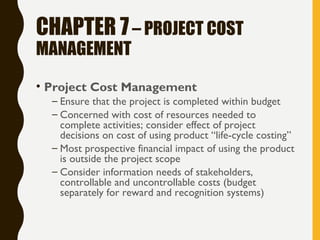 CHAPTER 7– PROJECT COST
MANAGEMENT
• Project Cost Management
– Ensure that the project is completed within budget
– Concerned with cost of resources needed to
complete activities; consider effect of project
decisions on cost of using product “life-cycle costing”
– Most prospective financial impact of using the product
is outside the project scope
– Consider information needs of stakeholders,
controllable and uncontrollable costs (budget
separately for reward and recognition systems)
 