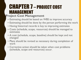 CHAPTER 7 – PROJECT COST
MANAGEMENT
• Project Cost Management
– Estimating should be based on WBS to improve accuracy
– Estimating should be done by the person performing the work
– Having historical records is key to improving estimates
– Costs (schedule, scope, resources) should be managed to
estimates
– A cost (schedule, scope, baseline) should be kept and not
changed
– Plans should be revised as necessary during completion of
work
– Corrective action should be taken when cost problems
(schedule, scope and resources) occur.
 