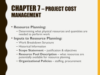 CHAPTER 7 – PROJECT COST
MANAGEMENT
• Resource Planning:
– Determining what physical resources and quantities are
needed to perform work
• Inputs to Resource Planning:
– Work Breakdown Structure
– Historical Information
– Scope Statement – justification & objectives
– Resource Pool Description – what resources are
potentially available for resource planning
– Organizational Policies – staffing, procurement
 