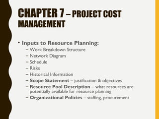 CHAPTER 7 – PROJECT COST
MANAGEMENT
• Inputs to Resource Planning:
– Work Breakdown Structure
– Network Diagram
– Schedule
– Risks
– Historical Information
– Scope Statement – justification & objectives
– Resource Pool Description – what resources are
potentially available for resource planning
– Organizational Policies – staffing, procurement
 