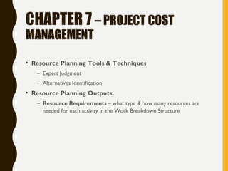 CHAPTER 7 – PROJECT COST
MANAGEMENT
• Resource Planning Tools & Techniques
– Expert Judgment
– Alternatives Identification
• Resource Planning Outputs:
– Resource Requirements – what type & how many resources are
needed for each activity in the Work Breakdown Structure
 